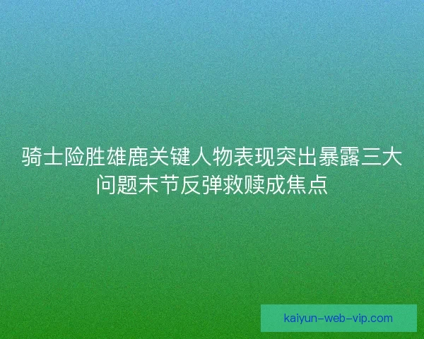骑士险胜雄鹿关键人物表现突出暴露三大问题末节反弹救赎成焦点