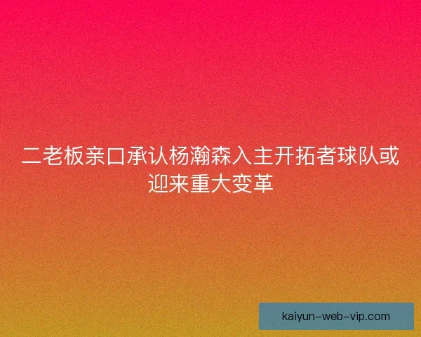 二老板亲口承认杨瀚森入主开拓者球队或迎来重大变革
