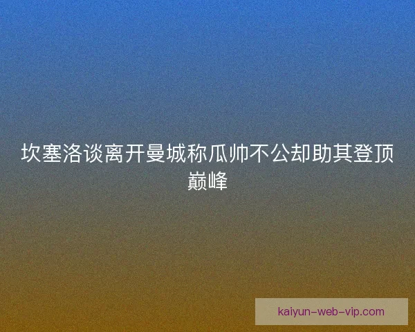 坎塞洛谈离开曼城称瓜帅不公却助其登顶巅峰