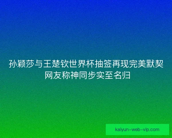 孙颖莎与王楚钦世界杯抽签再现完美默契 网友称神同步实至名归