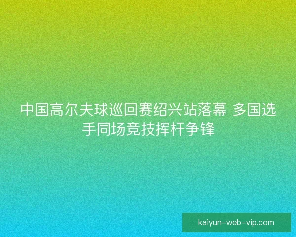 中国高尔夫球巡回赛绍兴站落幕 多国选手同场竞技挥杆争锋