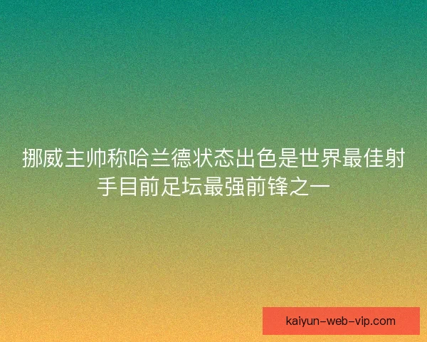 挪威主帅称哈兰德状态出色是世界最佳射手目前足坛最强前锋之一