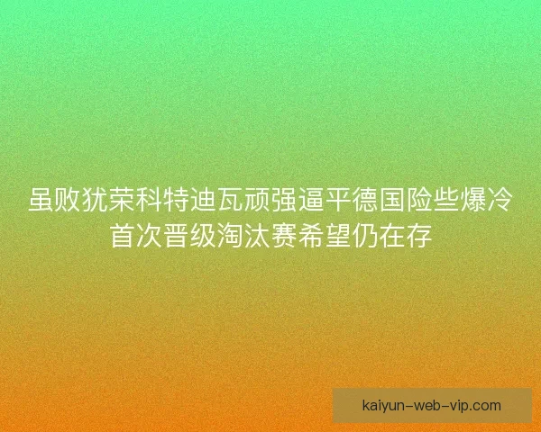 虽败犹荣科特迪瓦顽强逼平德国险些爆冷首次晋级淘汰赛希望仍在存