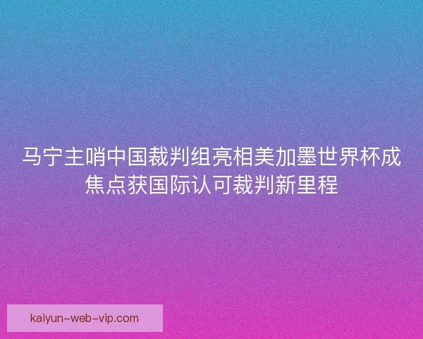 马宁主哨中国裁判组亮相美加墨世界杯成焦点获国际认可裁判新里程
